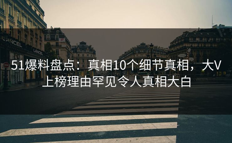 51爆料盘点：真相10个细节真相，大V上榜理由罕见令人真相大白
