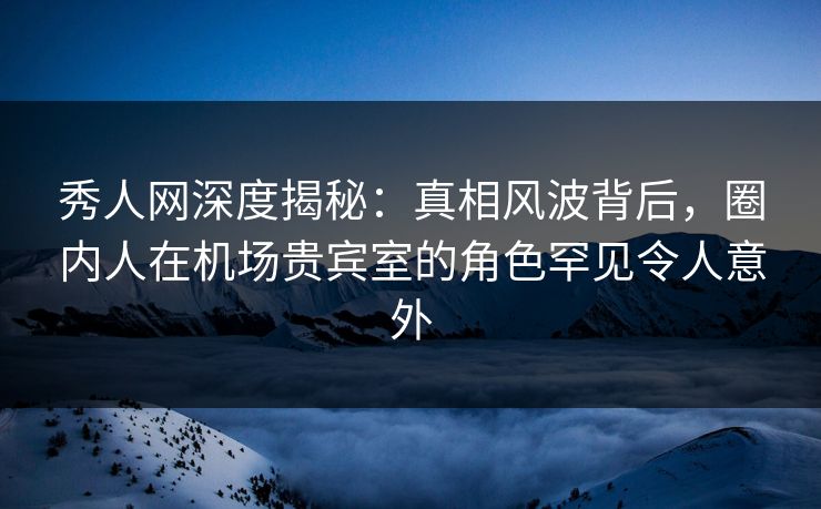 秀人网深度揭秘：真相风波背后，圈内人在机场贵宾室的角色罕见令人意外