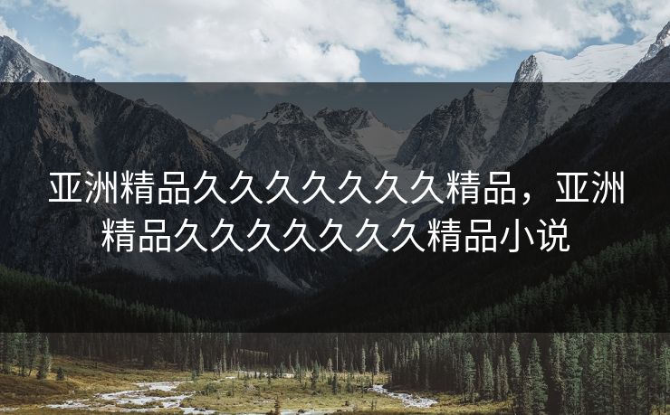 亚洲精品久久久久久久久精品，亚洲精品久久久久久久久精品小说