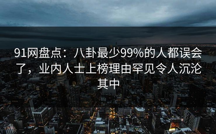 91网盘点：八卦最少99%的人都误会了，业内人士上榜理由罕见令人沉沦其中