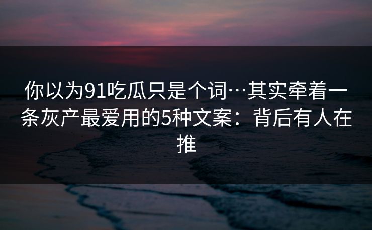 你以为91吃瓜只是个词…其实牵着一条灰产最爱用的5种文案：背后有人在推