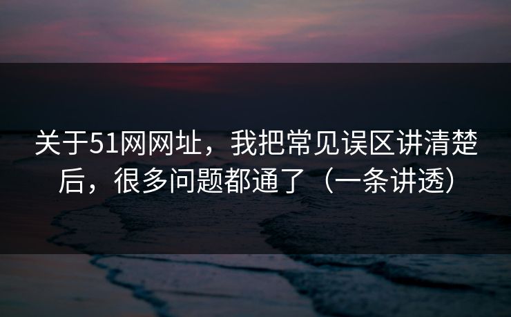 关于51网网址，我把常见误区讲清楚后，很多问题都通了（一条讲透）