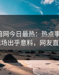 爆料网暗网今日最热：热点事件曝光，网红现场出乎意料，网友直呼过瘾