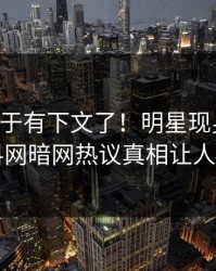 内幕终于有下文了！明星现身回应，爆料网暗网热议真相让人瞠目