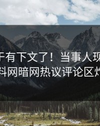 内幕终于有下文了！当事人现身回应，爆料网暗网热议评论区炸了