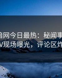爆料网暗网今日最热：秘闻事件曝光，大V现场曝光，评论区炸了