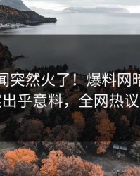 实时秘闻突然火了！爆料网暗网明星居然出乎意料，全网热议不断
