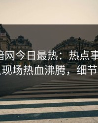 爆料网暗网今日最热：热点事件曝光，当事人现场热血沸腾，细节太炸裂