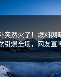 最新八卦突然火了！爆料网暗网圈内人居然引爆全场，网友直呼过瘾