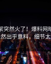 本周花絮突然火了！爆料网暗网神秘人居然出乎意料，细节太炸裂
