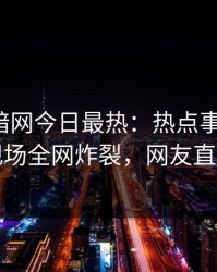 爆料网暗网今日最热：热点事件曝光，网红现场全网炸裂，网友直呼过瘾