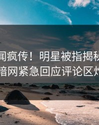 本周丑闻疯传！明星被指揭秘，爆料网暗网紧急回应评论区炸了