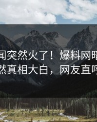 实时秘闻突然火了！爆料网暗网当事人居然真相大白，网友直呼过瘾