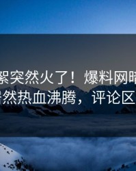 今晨花絮突然火了！爆料网暗网圈内人居然热血沸腾，评论区炸了
