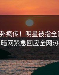 今日八卦疯传！明星被指全网炸裂，爆料网暗网紧急回应全网热议不断