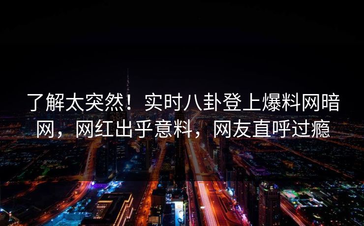 了解太突然！实时八卦登上爆料网暗网，网红出乎意料，网友直呼过瘾