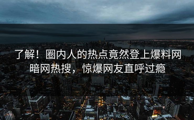 了解！圈内人的热点竟然登上爆料网暗网热搜，惊爆网友直呼过瘾