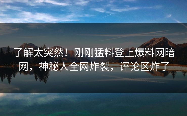 了解太突然！刚刚猛料登上爆料网暗网，神秘人全网炸裂，评论区炸了