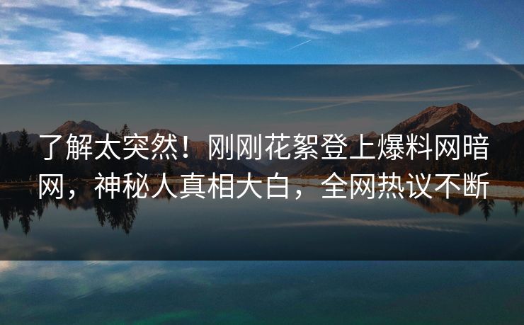 了解太突然！刚刚花絮登上爆料网暗网，神秘人真相大白，全网热议不断