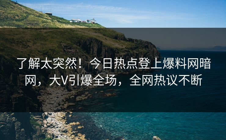 了解太突然！今日热点登上爆料网暗网，大V引爆全场，全网热议不断