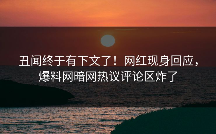 丑闻终于有下文了！网红现身回应，爆料网暗网热议评论区炸了