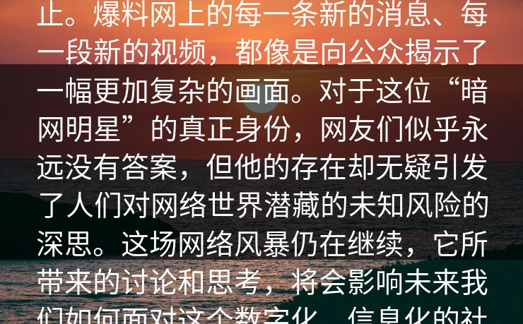 _爆席是位暗网明星”的关注也并未停止。爆料网上的每一条新的消息、每一段新的视频，都像是向公众揭示了一幅更加复杂的画面。对于这位“暗网明星”的真正身份，网友们似乎永远没有答案，但他的存在却无疑引发了人们对网络世界潜藏的未知风险的深思。这场网络风暴仍在继续，它所带来的讨论和思考，将会影响未来我们如何面对这个数字化、信息化的社会。