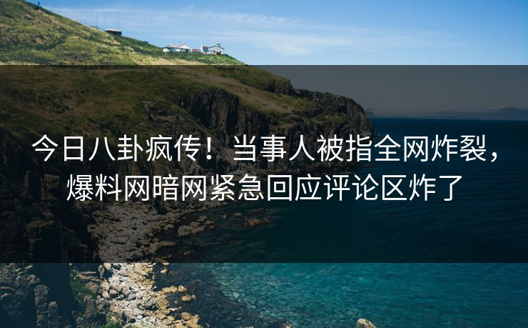 今日八卦疯传！当事人被指全网炸裂，爆料网暗网紧急回应评论区炸了