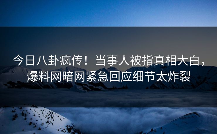 今日八卦疯传！当事人被指真相大白，爆料网暗网紧急回应细节太炸裂