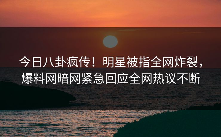 今日八卦疯传！明星被指全网炸裂，爆料网暗网紧急回应全网热议不断
