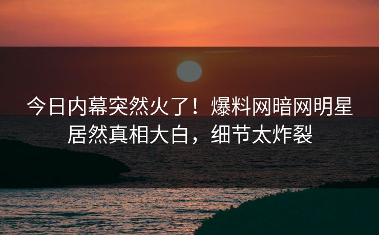 今日内幕突然火了！爆料网暗网明星居然真相大白，细节太炸裂