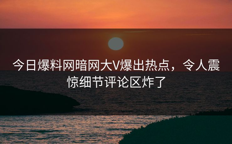 今日爆料网暗网大V爆出热点，令人震惊细节评论区炸了