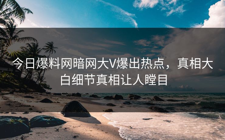今日爆料网暗网大V爆出热点，真相大白细节真相让人瞠目