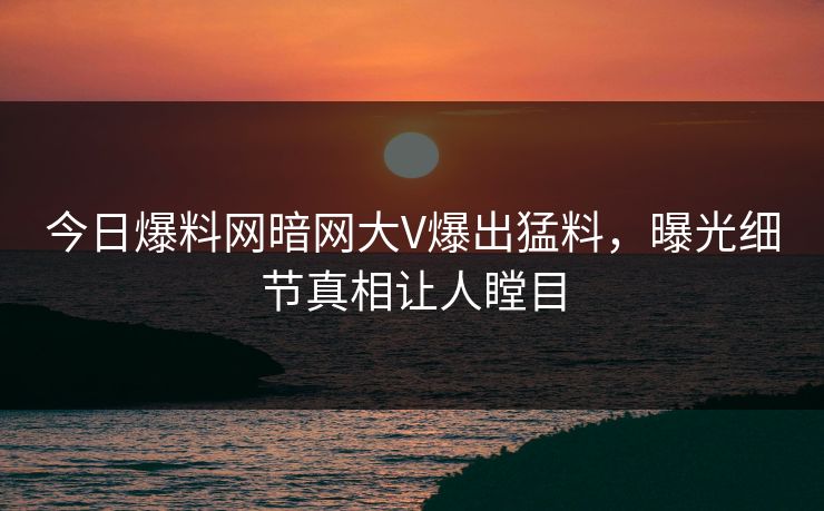今日爆料网暗网大V爆出猛料，曝光细节真相让人瞠目