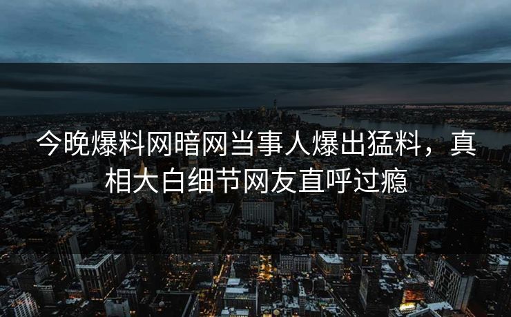 今晚爆料网暗网当事人爆出猛料，真相大白细节网友直呼过瘾
