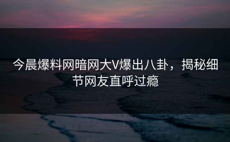 今晨爆料网暗网大V爆出八卦，揭秘细节网友直呼过瘾