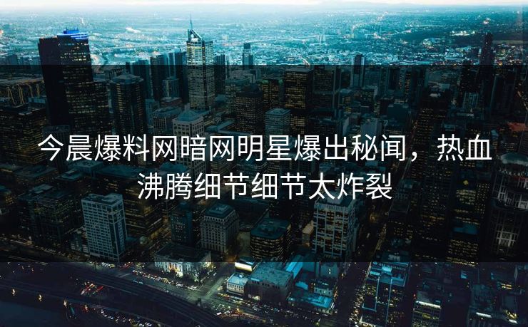 今晨爆料网暗网明星爆出秘闻，热血沸腾细节细节太炸裂