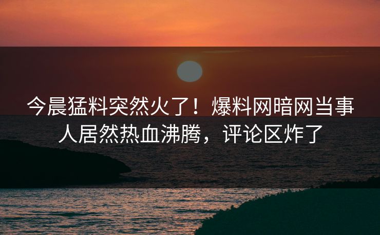 今晨猛料突然火了！爆料网暗网当事人居然热血沸腾，评论区炸了