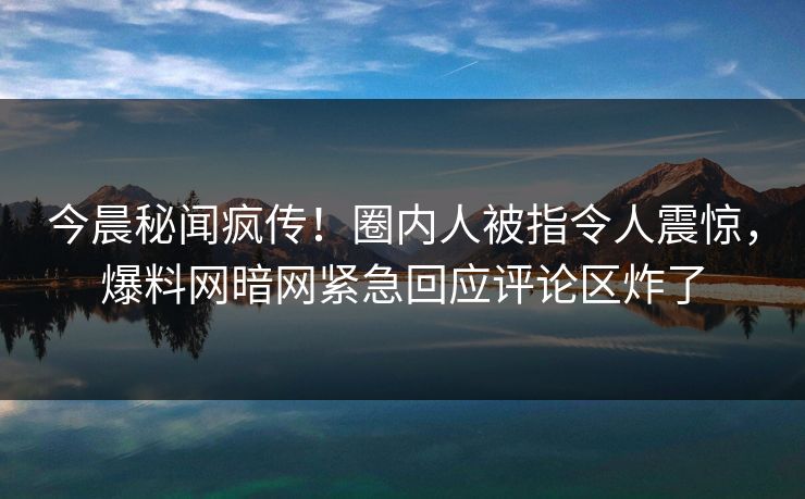 今晨秘闻疯传！圈内人被指令人震惊，爆料网暗网紧急回应评论区炸了