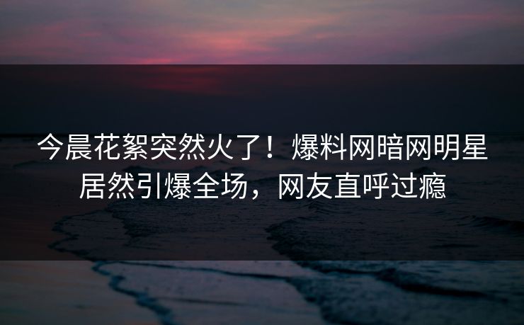 今晨花絮突然火了！爆料网暗网明星居然引爆全场，网友直呼过瘾