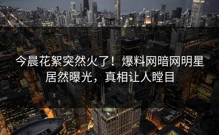 今晨花絮突然火了！爆料网暗网明星居然曝光，真相让人瞠目