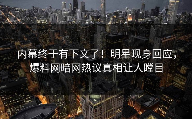 内幕终于有下文了！明星现身回应，爆料网暗网热议真相让人瞠目