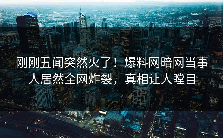刚刚丑闻突然火了！爆料网暗网当事人居然全网炸裂，真相让人瞠目