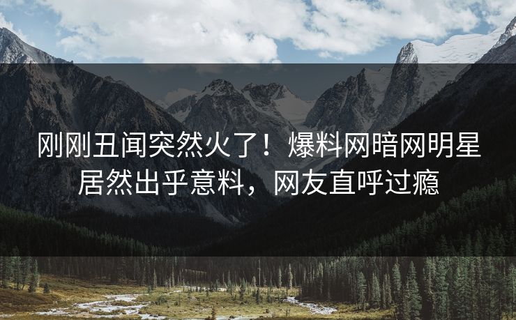 刚刚丑闻突然火了！爆料网暗网明星居然出乎意料，网友直呼过瘾