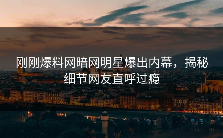 刚刚爆料网暗网明星爆出内幕，揭秘细节网友直呼过瘾