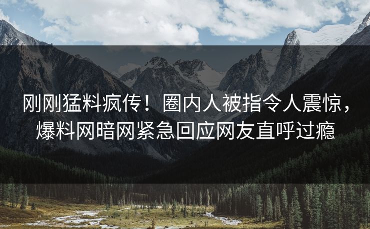刚刚猛料疯传！圈内人被指令人震惊，爆料网暗网紧急回应网友直呼过瘾