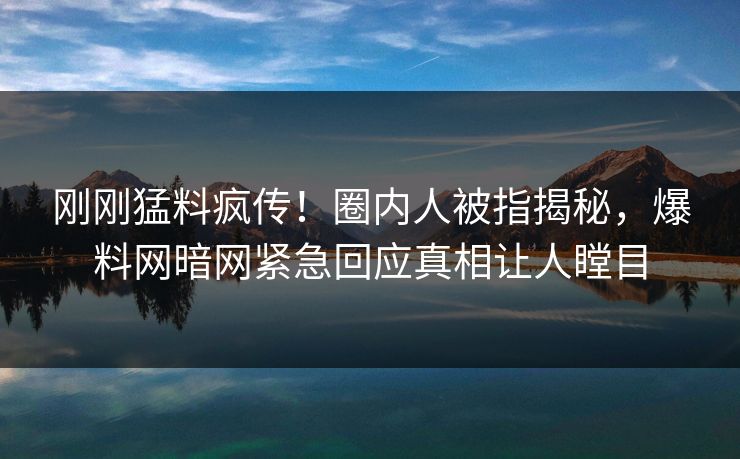 刚刚猛料疯传！圈内人被指揭秘，爆料网暗网紧急回应真相让人瞠目