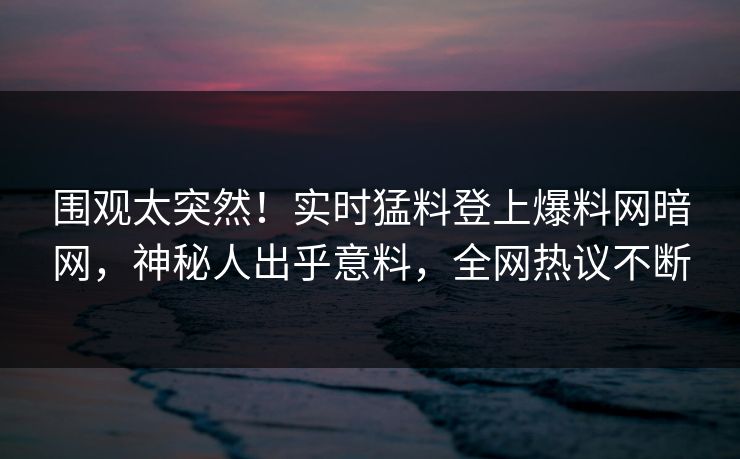 围观太突然！实时猛料登上爆料网暗网，神秘人出乎意料，全网热议不断