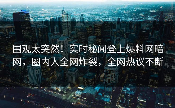 围观太突然！实时秘闻登上爆料网暗网，圈内人全网炸裂，全网热议不断