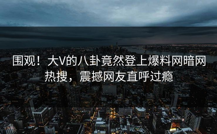 围观！大V的八卦竟然登上爆料网暗网热搜，震撼网友直呼过瘾