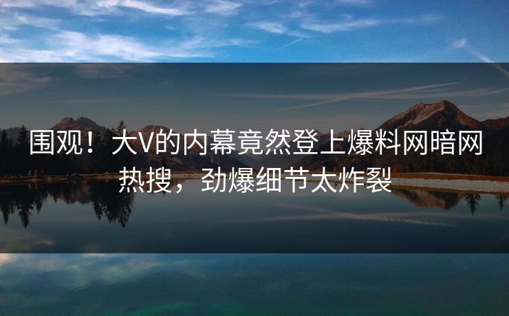 围观！大V的内幕竟然登上爆料网暗网热搜，劲爆细节太炸裂